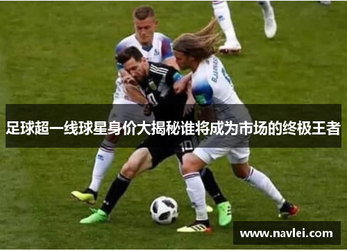 足球超一线球星身价大揭秘谁将成为市场的终极王者