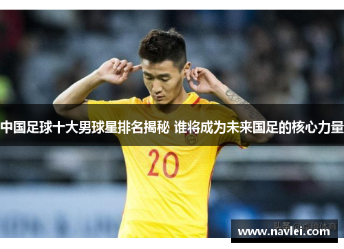 中国足球十大男球星排名揭秘 谁将成为未来国足的核心力量